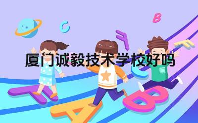 厦门诚毅技术学校好吗 厦门诚毅技术学校的办学理念怎么样