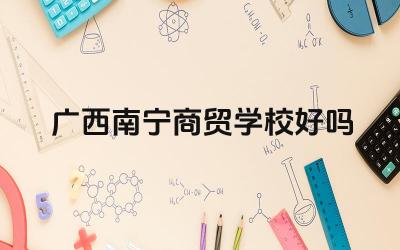 广西南宁商贸学校好吗 广西南宁商贸学校的专业设置如何