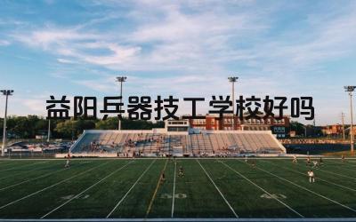 益阳兵器技工学校好吗 益阳兵器技工学校的专业设置怎么样