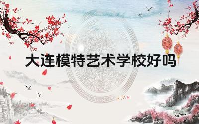大连模特艺术学校好吗 大连模特艺术学校的教学质量如何