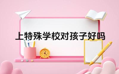 上特殊学校对孩子好吗 特殊学校的教育优势有哪些