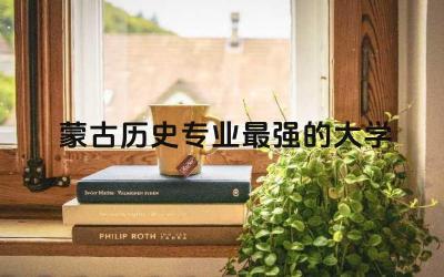 蒙古历史专业最强的大学排名 蒙古历史专业就业方向咋样呀
