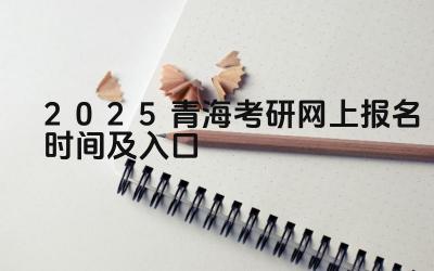 2025青海考研网上报名时间及入口 青海考研的报考流程有哪些