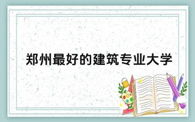 郑州最好的建筑专业大学本科 建筑专业在郑州就业前景如何