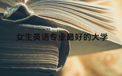 女生英语专业最好的大学 女生学英语专业好就业吗