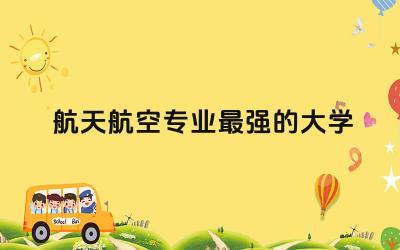 航天航空专业最强的大学是哪所 航天航空专业就业和待遇怎么样