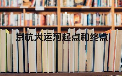 京杭大运河起点和终点 京杭大运河对中国古代经济发展有何重要意义