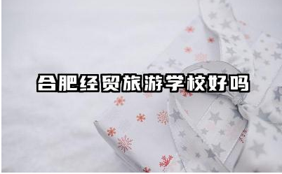 合肥经贸旅游学校好吗 合肥经贸旅游学校教学质量如何