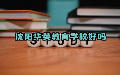 沈阳华英教育学校好吗 沈阳华英教育学校的优势是什么
