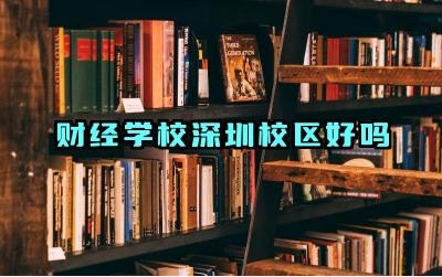 财经学校深圳校区好吗 财经学校深圳校区怎么样