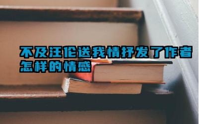 不及汪伦送我情抒发了作者怎样的情感 不及汪伦送我情是谁的诗