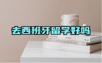 去西班牙留学好吗 去西班牙留学怎么样