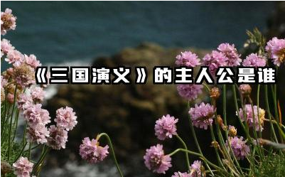 《三国演义》的主要人物有哪些 《三国演义》的主人公是谁
