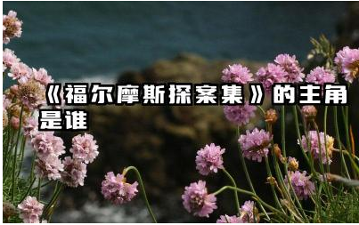 《福尔摩斯探案集》的主角是谁 《福尔摩斯探案集》的侦探故事概括