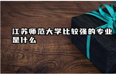 江苏师范大学比较强的专业是什么 江苏师范大学毕业后好就业吗