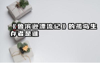《鲁滨逊漂流记》的孤岛生存者是谁 鲁滨逊孤岛生活对人性的启示
