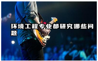 环境工程专业核心研究方向是什么 环境工程专业如何解决环境问题