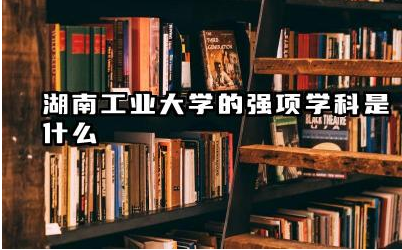 湖南工业大学的强项学科是什么 湖南工业大学值得报考吗
