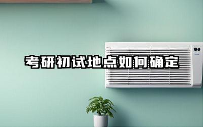 考研初试地点如何确定 考研初试成绩一般什么时候出