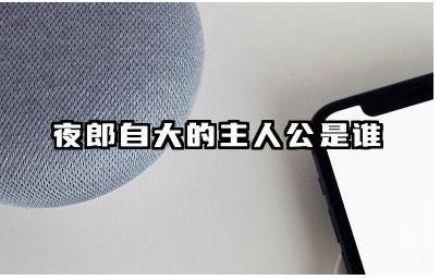 夜郎自大的主人公是谁 夜郎自大主人公的典故含义是什么