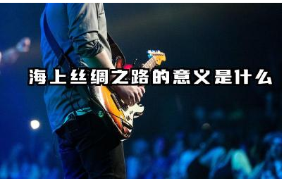 海上丝绸之路的意义是什么 海上丝绸之路的起点及终点