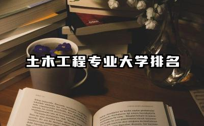 土木工程专业大学排名 土木工程专业大学的就业前景如何