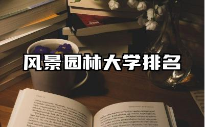 风景园林大学排名 风景园林专业学习内容及实践机会