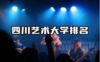 四川艺术大学排名全国第几 四川艺术大学中哪些艺术专业较强大