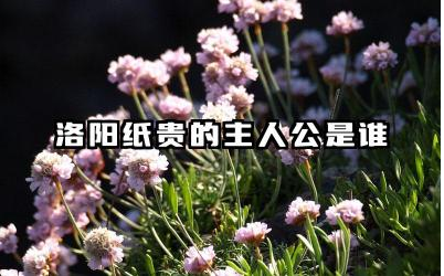 洛阳纸贵的主人公是谁 洛阳纸贵的典故原型是什么