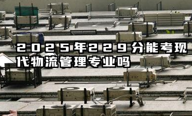 2025年229分能考现代物流管理专业吗 229分现代物流管理专业大学名单