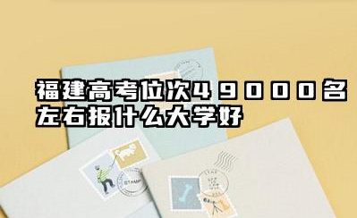 福建高考位次49000名左右报什么大学好 福建考生报考攻略