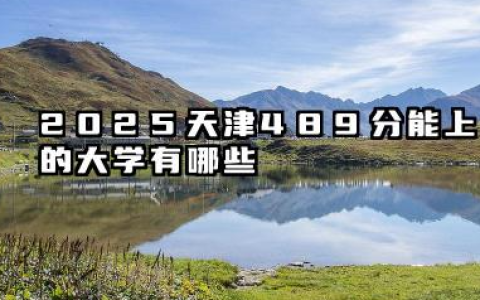 2025天津489分能上的大学有哪些 天津高考择校指南