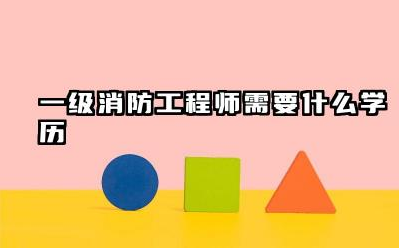 一级消防工程师需要什么学历 一级消防工程师证值不值得考