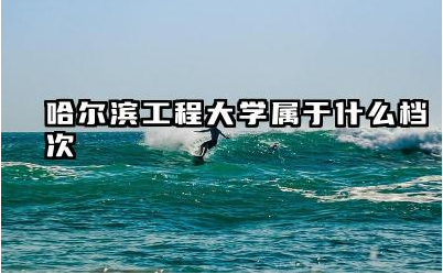 哈尔滨工程大学属于什么档次 哈尔滨工程大学的王牌专业是什么