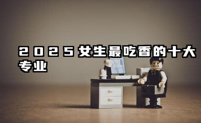 2025女生最吃香的十大专业 前景好的专业有哪些