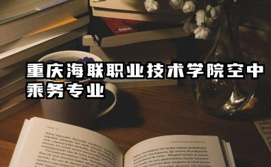 重庆海联职业技术学院空中乘务专业怎么样 重庆海联职业技术学院空中乘务专业深度解析