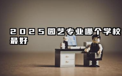 2025园艺专业哪个学校最好 园艺专业高等教育院校的现状与展望