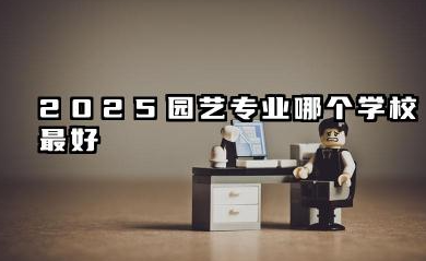 2025园艺专业哪个学校最好 园艺专业高等教育院校的现状与展望