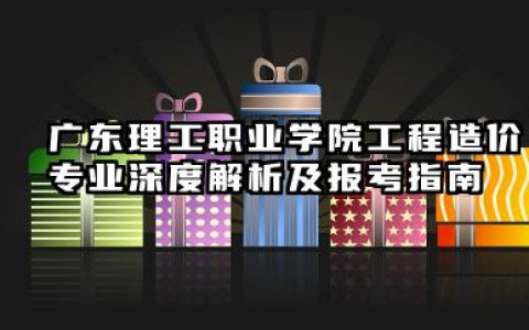 广东理工职业学院工程造价专业怎么样 广东理工职业学院工程造价专业深度解析及报考指南