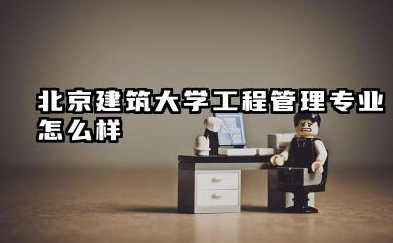 北京建筑大学工程管理专业怎么样 北京建筑大学录取分数线多少