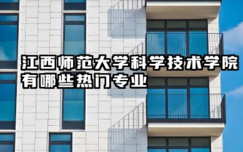 江西师范大学科学技术学院有哪些热门专业 报考建议与注意事项