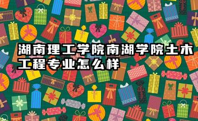 湖南理工学院南湖学院土木工程专业怎么样 专业深度解析及录取分数线参考