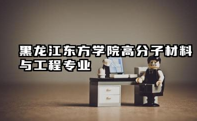 黑龙江东方学院高分子材料与工程专业怎么样 高分子材料与工程专业概览