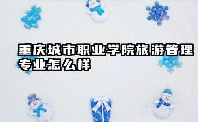 重庆城市职业学院旅游管理专业怎么样 重庆城市职业学院旅游管理专业概览