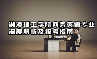 湘潭理工学院商务英语专业怎么样 湘潭理工学院商务英语专业深度解析