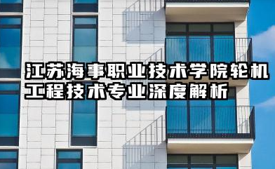 江苏海事职业技术学院轮机工程技术专业怎么样 江苏海事职业技术学院轮机工程技术专业深度解析