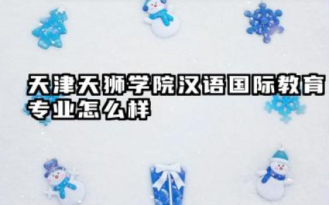 天津天狮学院汉语国际教育专业怎么样 天津天狮学院汉语国际教育专业深度解析及报考指南