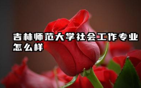 吉林师范大学社会工作专业怎么样 深度解析与录取分数线参考