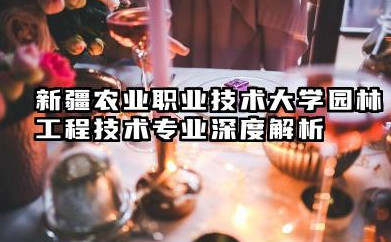 新疆农业职业技术大学园林工程技术专业怎么样 新疆农业职业技术大学园林工程技术专业深度解析