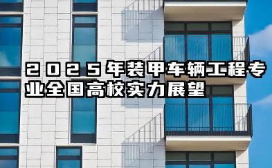 2025年装甲车辆工程专业全国高校实力展望:院校排名、报考策略与就业前景分析
